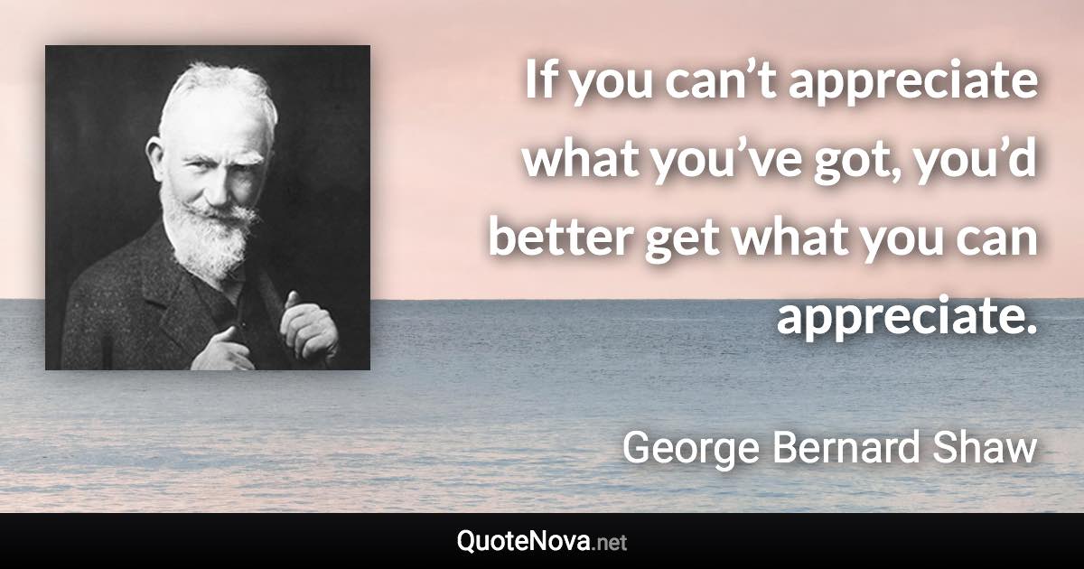 If you can’t appreciate what you’ve got, you’d better get what you can appreciate. - George Bernard Shaw quote