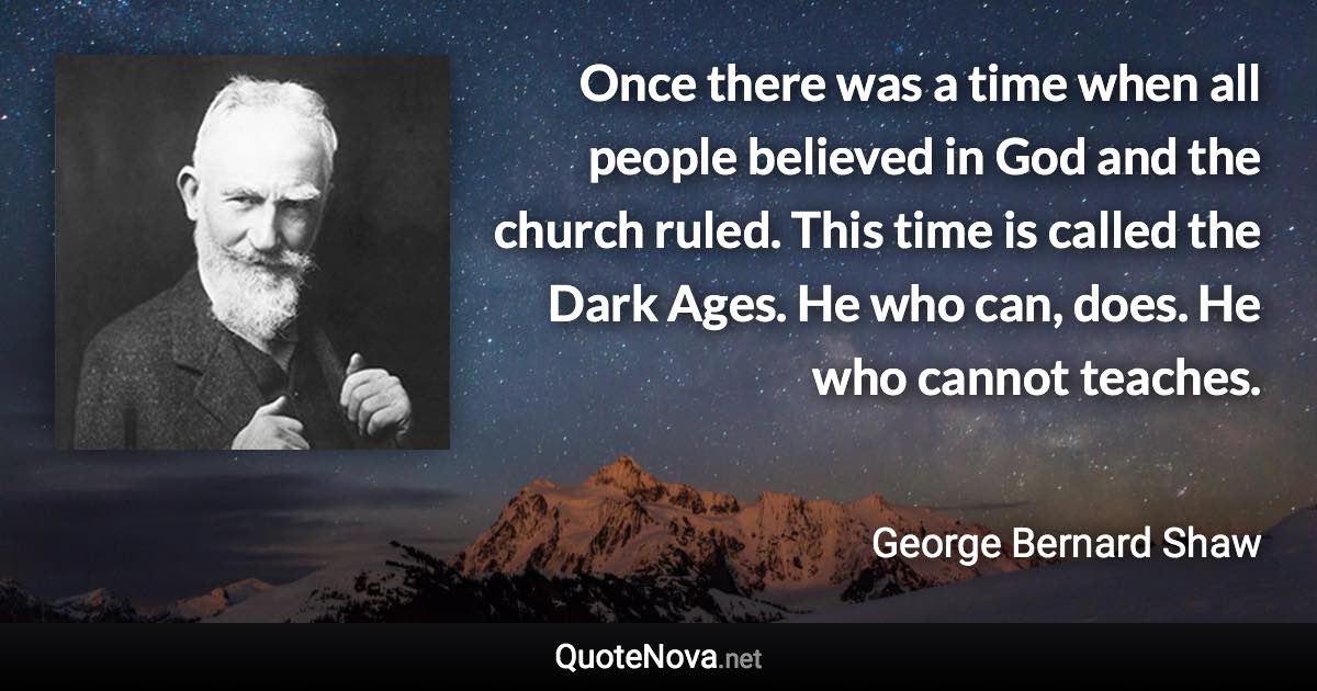 Once there was a time when all people believed in God and the church ruled. This time is called the Dark Ages. He who can, does. He who cannot teaches. - George Bernard Shaw quote