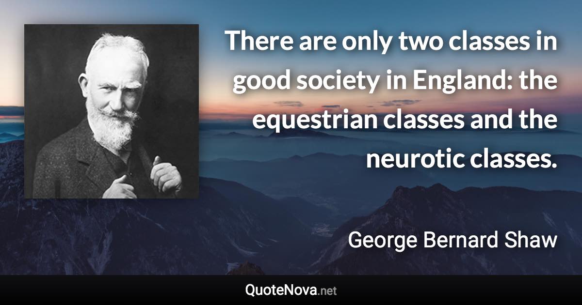 There are only two classes in good society in England: the equestrian classes and the neurotic classes. - George Bernard Shaw quote