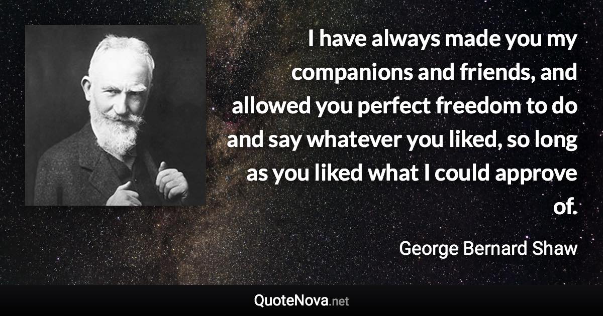 I have always made you my companions and friends, and allowed you perfect freedom to do and say whatever you liked, so long as you liked what I could approve of. - George Bernard Shaw quote