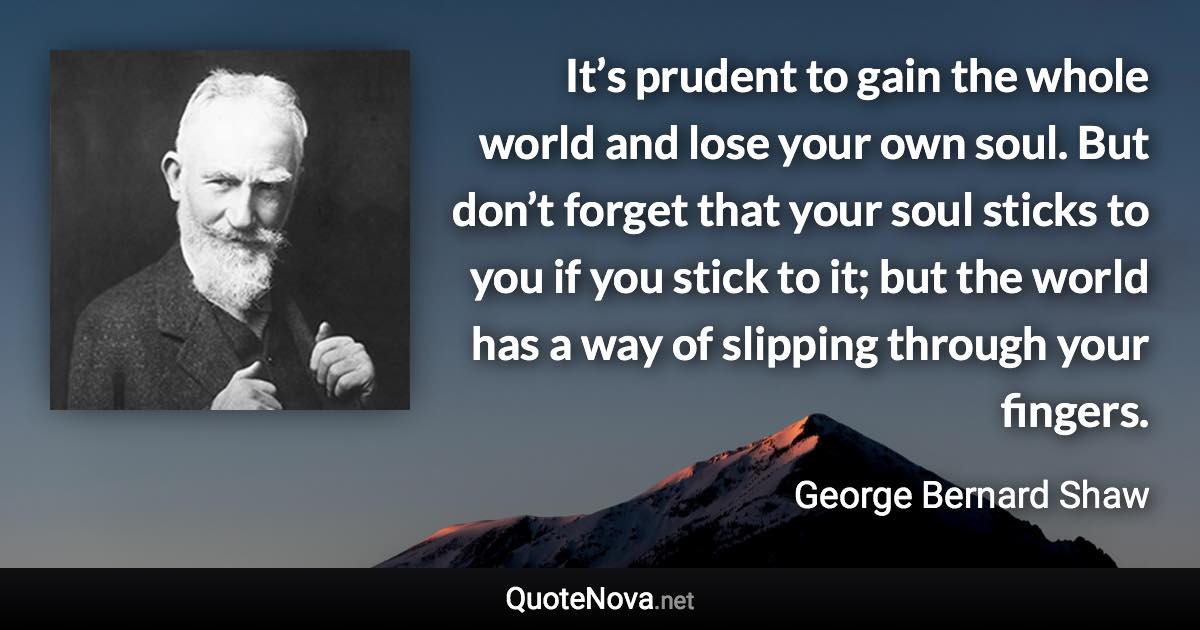 It’s prudent to gain the whole world and lose your own soul. But don’t forget that your soul sticks to you if you stick to it; but the world has a way of slipping through your fingers. - George Bernard Shaw quote