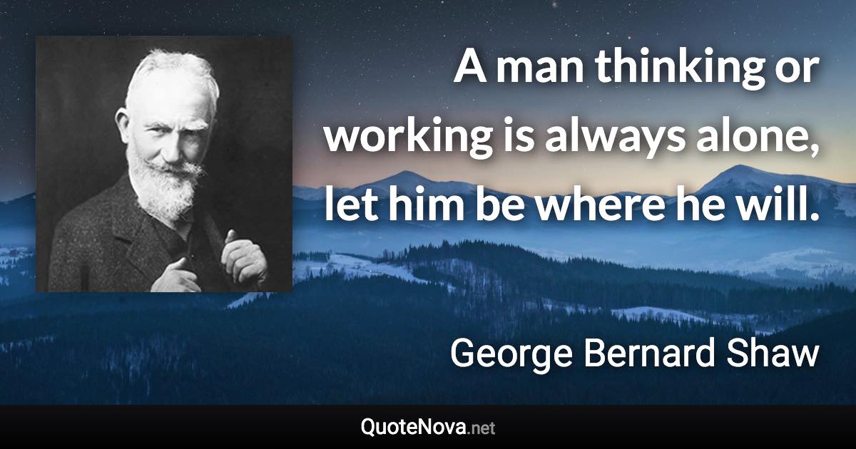 A man thinking or working is always alone, let him be where he will. - George Bernard Shaw quote