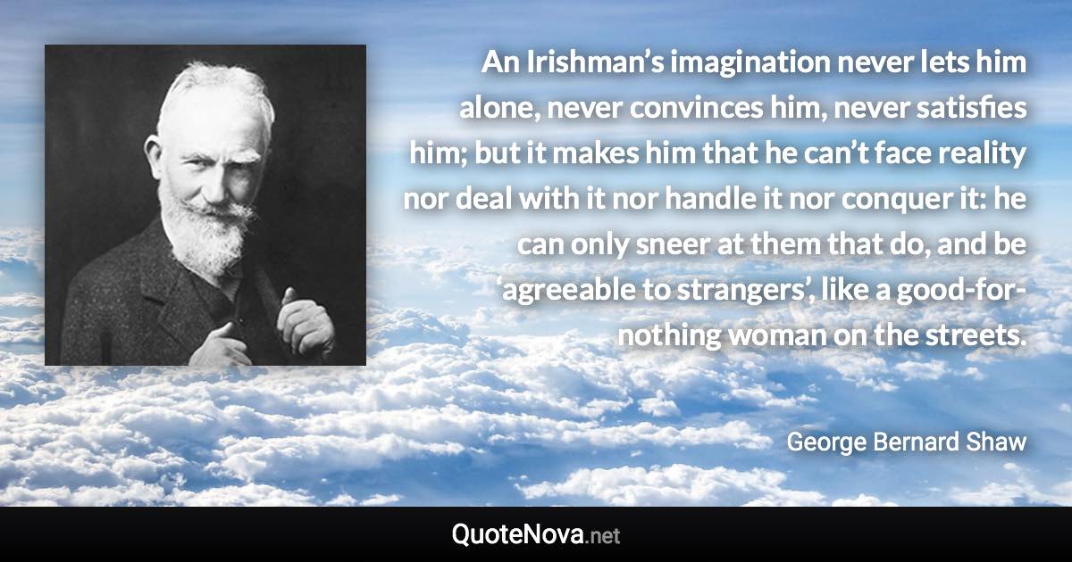 An Irishman’s imagination never lets him alone, never convinces him, never satisfies him; but it makes him that he can’t face reality nor deal with it nor handle it nor conquer it: he can only sneer at them that do, and be ‘agreeable to strangers’, like a good-for-nothing woman on the streets. - George Bernard Shaw quote