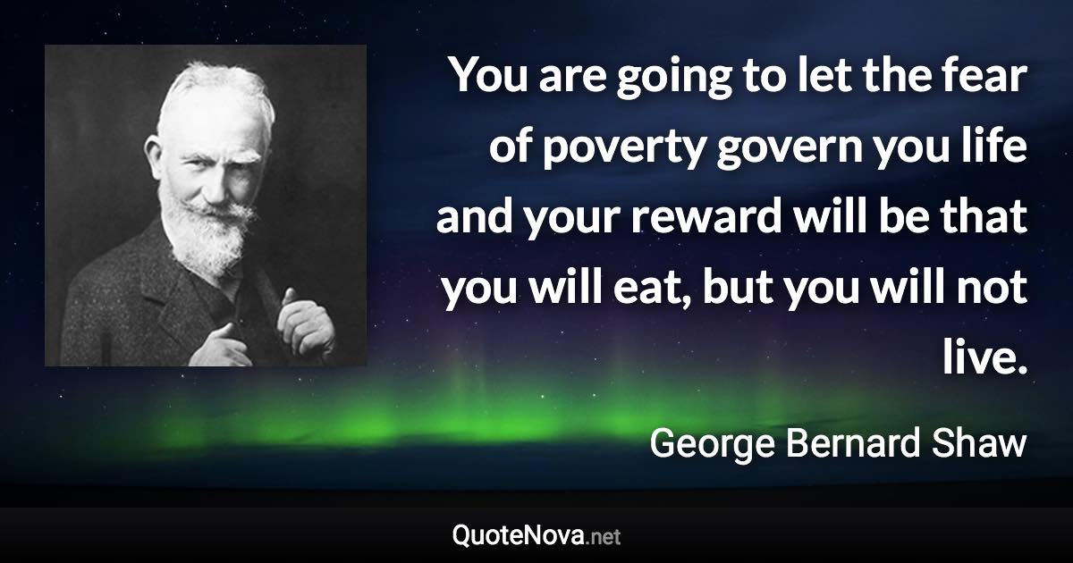 You are going to let the fear of poverty govern you life and your reward will be that you will eat, but you will not live. - George Bernard Shaw quote