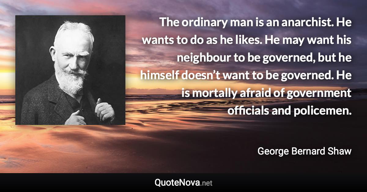 The ordinary man is an anarchist. He wants to do as he likes. He may want his neighbour to be governed, but he himself doesn’t want to be governed. He is mortally afraid of government officials and policemen. - George Bernard Shaw quote