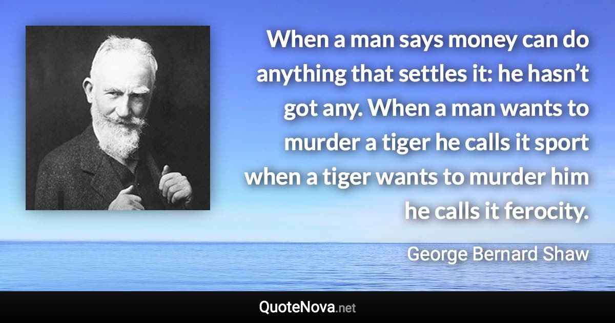 When a man says money can do anything that settles it: he hasn’t got any. When a man wants to murder a tiger he calls it sport when a tiger wants to murder him he calls it ferocity. - George Bernard Shaw quote