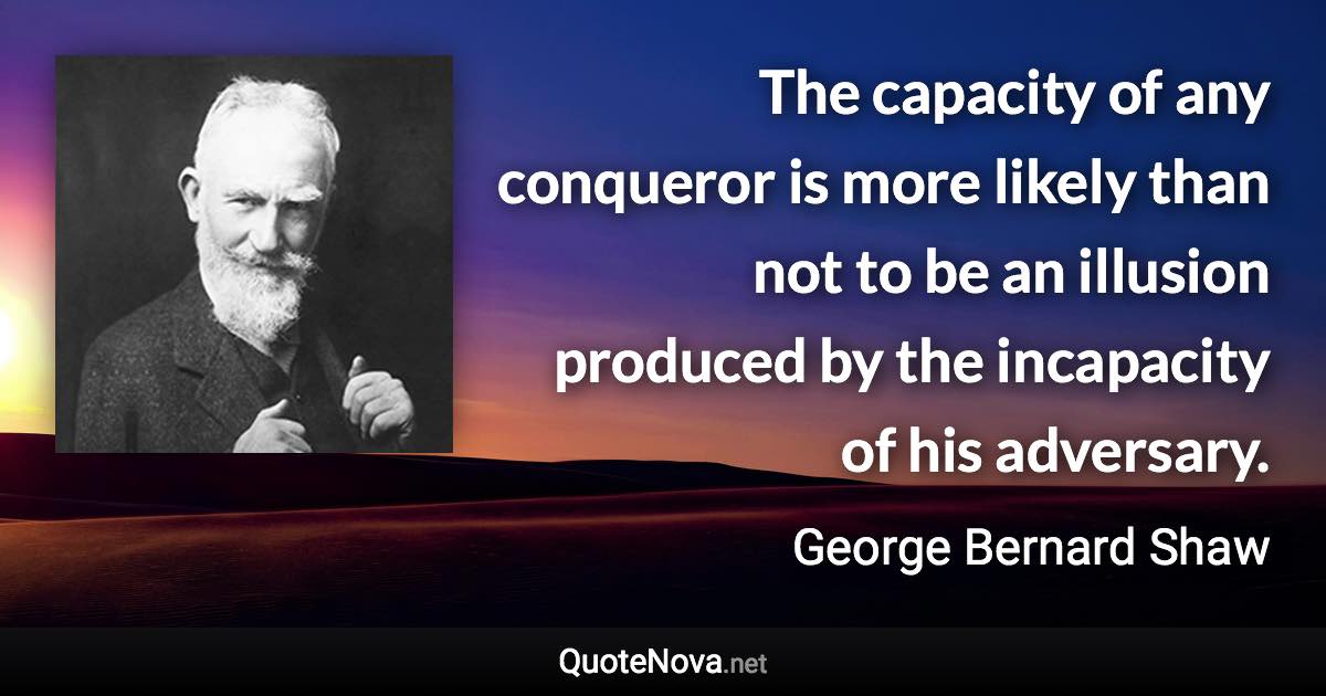 The capacity of any conqueror is more likely than not to be an illusion produced by the incapacity of his adversary. - George Bernard Shaw quote