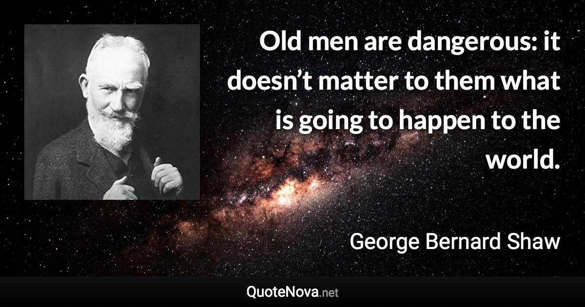 Old men are dangerous: it doesn’t matter to them what is going to happen to the world. - George Bernard Shaw quote