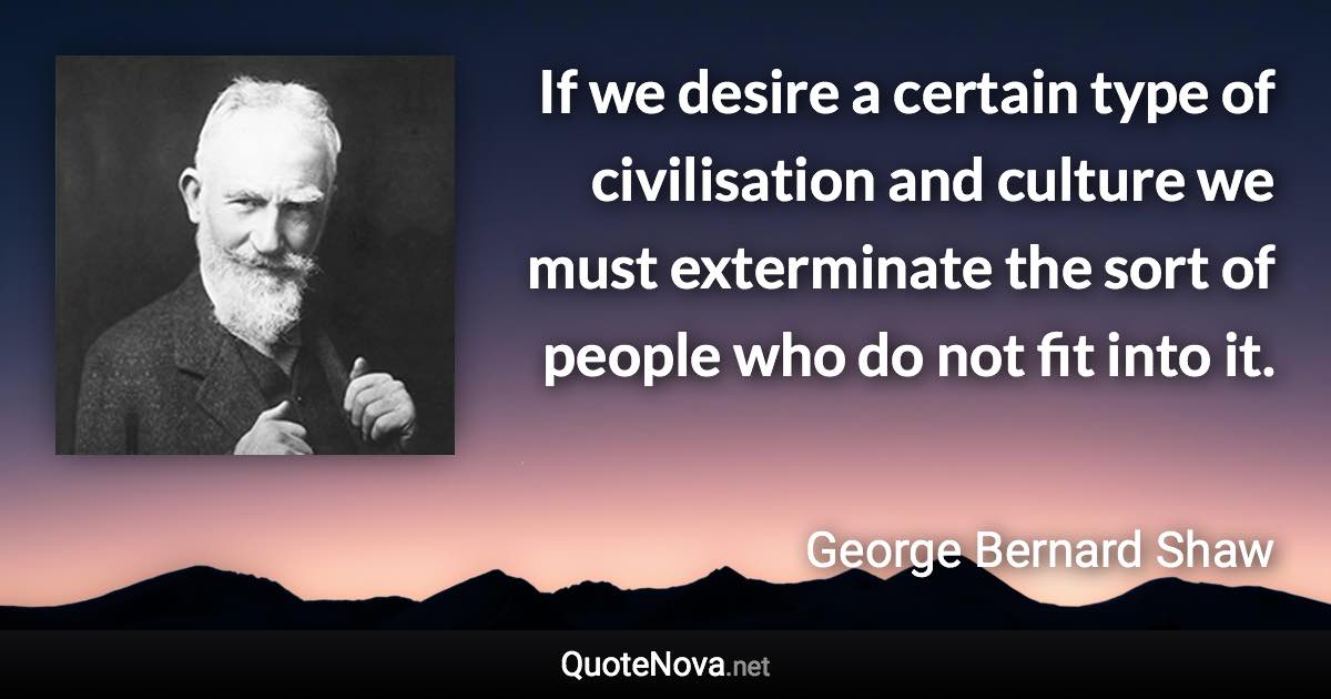 If we desire a certain type of civilisation and culture we must exterminate the sort of people who do not fit into it. - George Bernard Shaw quote
