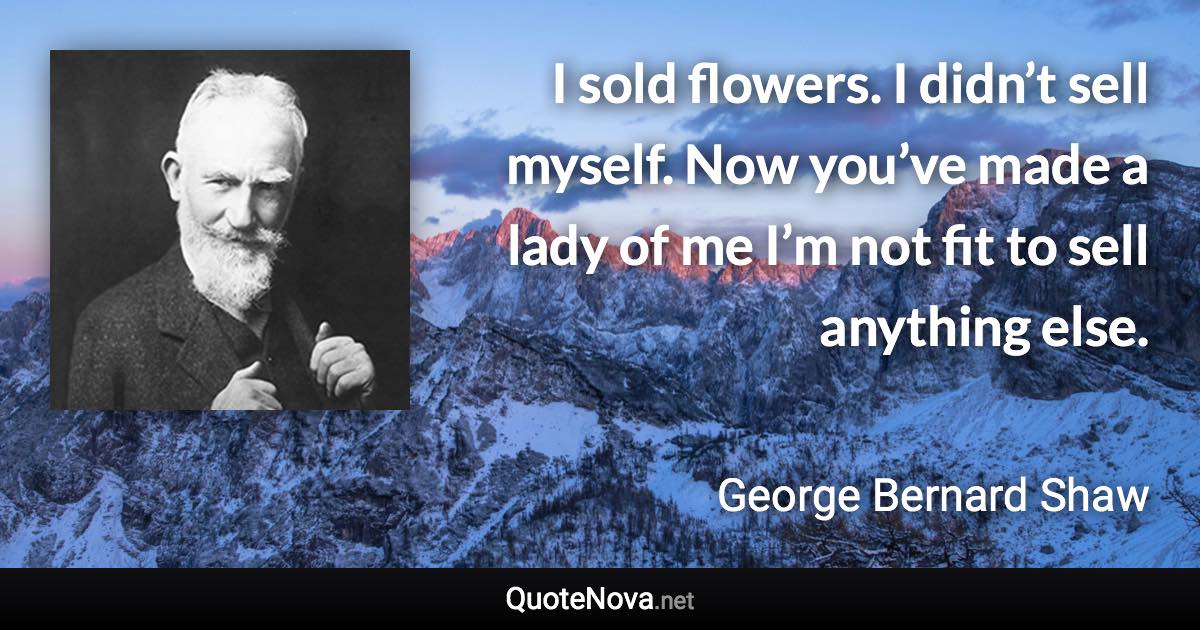 I sold flowers. I didn’t sell myself. Now you’ve made a lady of me I’m not fit to sell anything else. - George Bernard Shaw quote