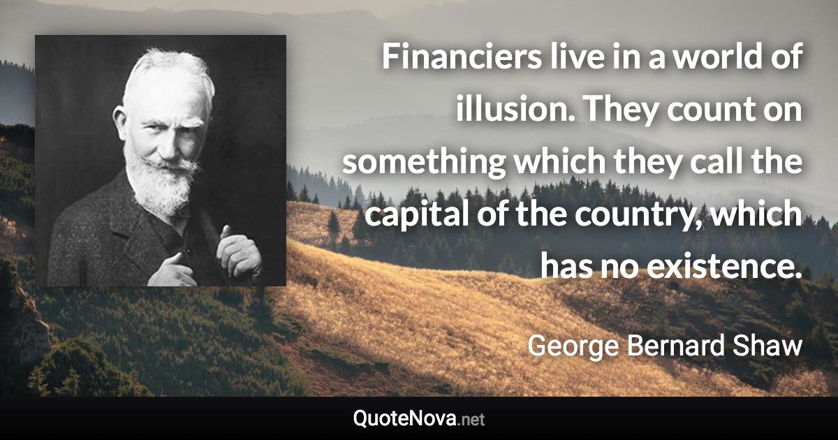 Financiers live in a world of illusion. They count on something which they call the capital of the country, which has no existence. - George Bernard Shaw quote