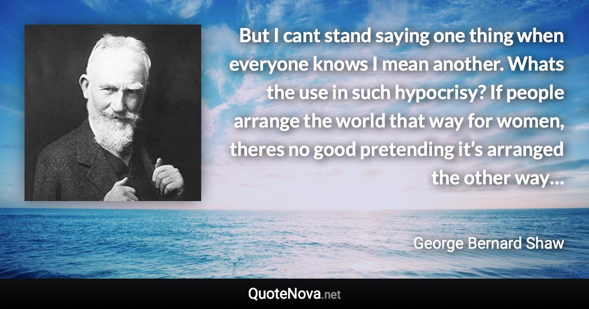 But I cant stand saying one thing when everyone knows I mean another. Whats the use in such hypocrisy? If people arrange the world that way for women, theres no good pretending it’s arranged the other way… - George Bernard Shaw quote