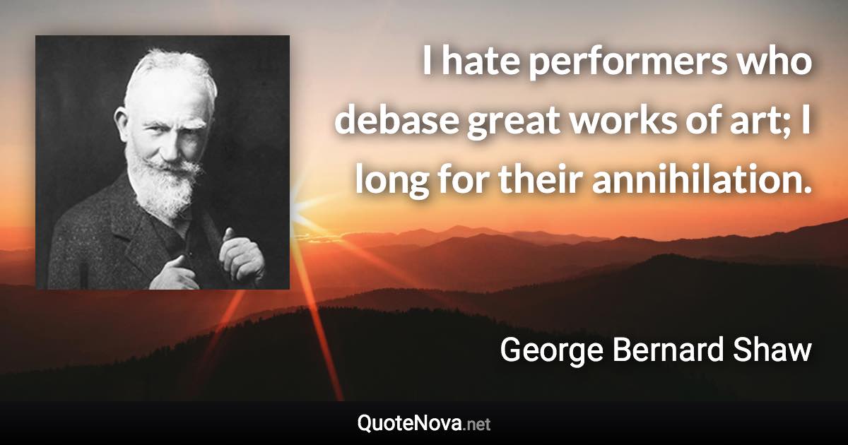 I hate performers who debase great works of art; I long for their annihilation. - George Bernard Shaw quote