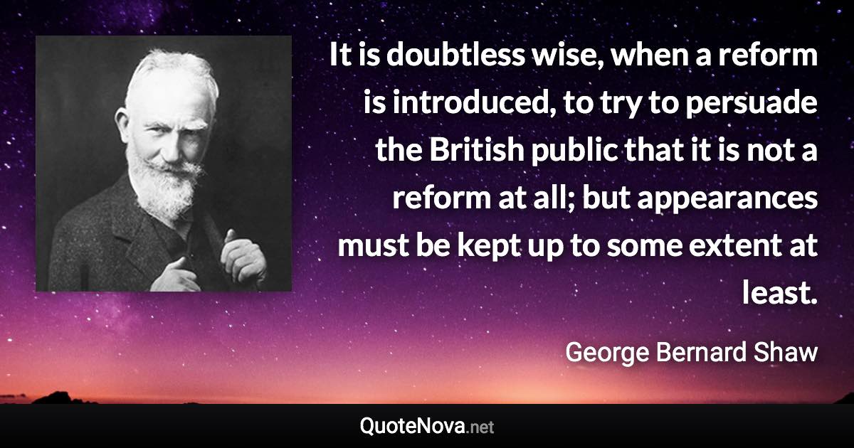 It is doubtless wise, when a reform is introduced, to try to persuade the British public that it is not a reform at all; but appearances must be kept up to some extent at least. - George Bernard Shaw quote