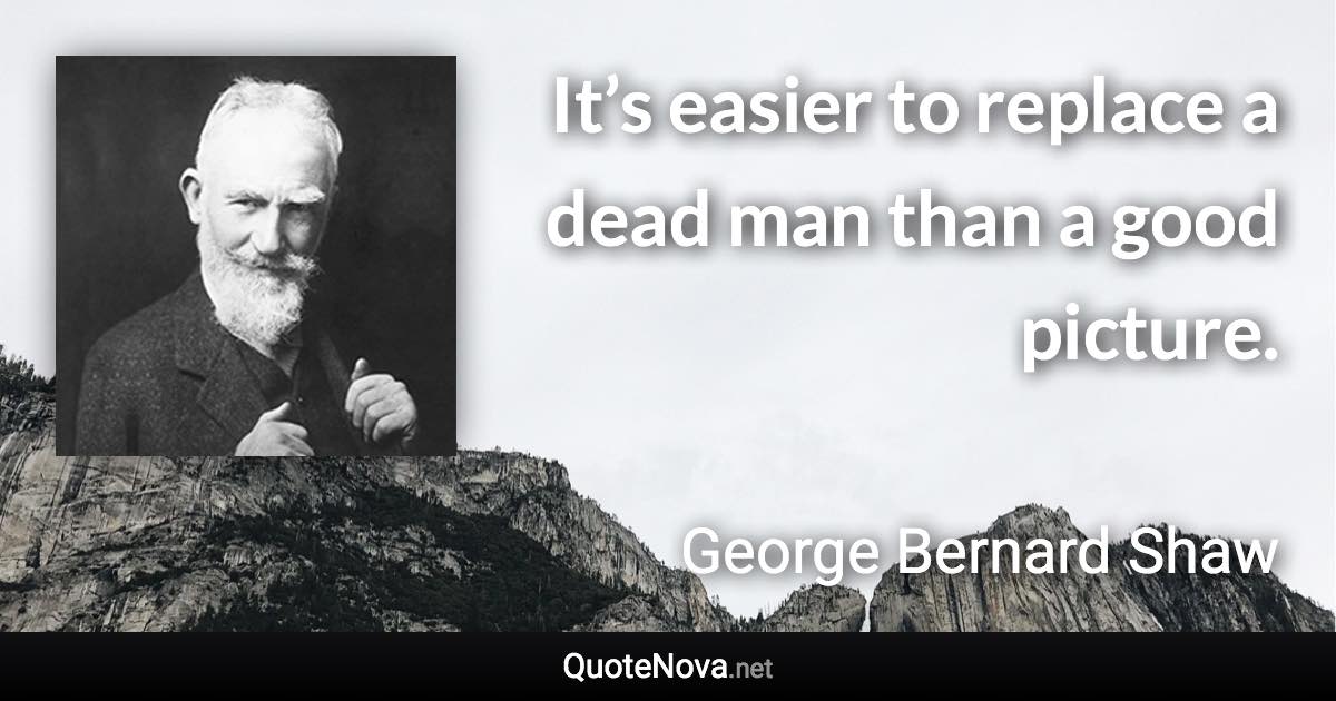 It’s easier to replace a dead man than a good picture. - George Bernard Shaw quote