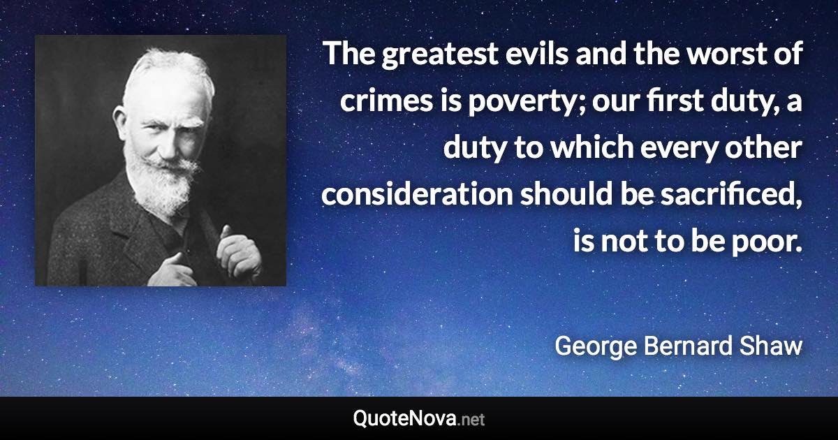 The greatest evils and the worst of crimes is poverty; our first duty, a duty to which every other consideration should be sacrificed, is not to be poor. - George Bernard Shaw quote