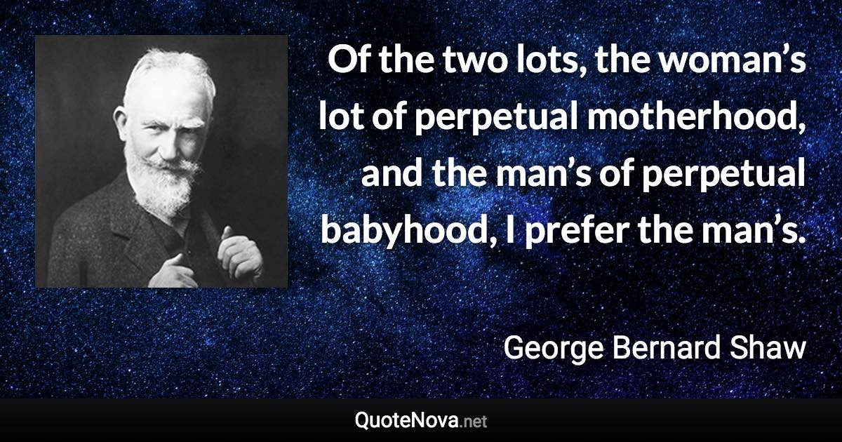 Of the two lots, the woman’s lot of perpetual motherhood, and the man’s of perpetual babyhood, I prefer the man’s. - George Bernard Shaw quote