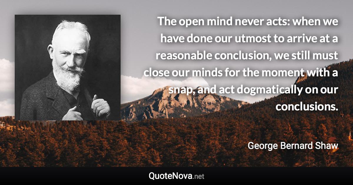 The open mind never acts: when we have done our utmost to arrive at a reasonable conclusion, we still must close our minds for the moment with a snap, and act dogmatically on our conclusions. - George Bernard Shaw quote