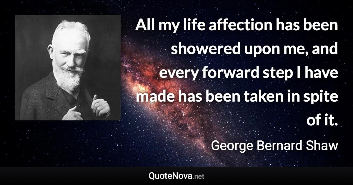 All my life affection has been showered upon me, and every forward step I have made has been taken in spite of it. - George Bernard Shaw quote