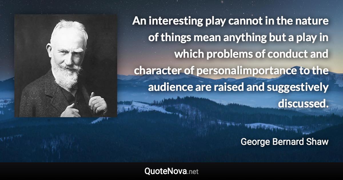 An interesting play cannot in the nature of things mean anything but a play in which problems of conduct and character of personalimportance to the audience are raised and suggestively discussed. - George Bernard Shaw quote