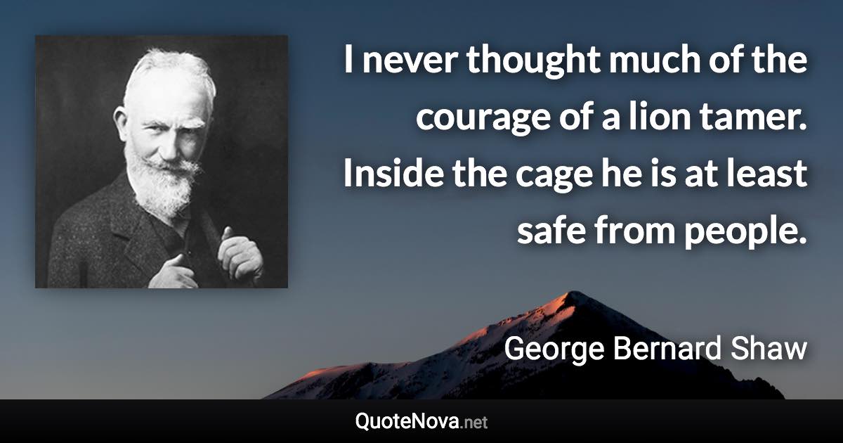 I never thought much of the courage of a lion tamer. Inside the cage he is at least safe from people. - George Bernard Shaw quote