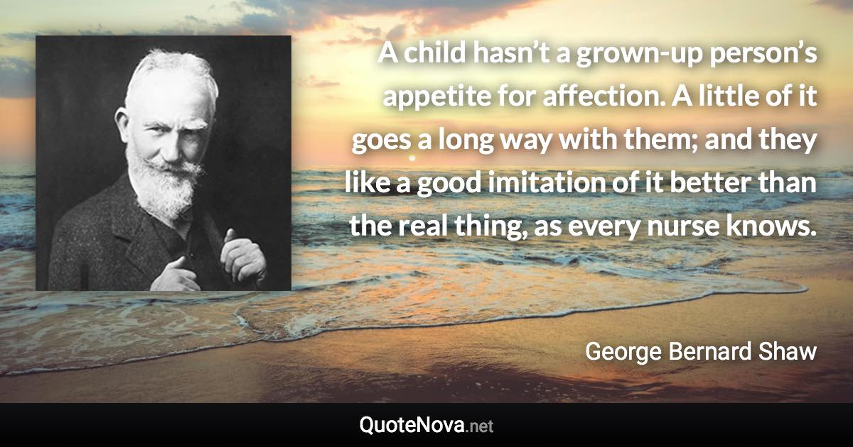 A child hasn’t a grown-up person’s appetite for affection. A little of it goes a long way with them; and they like a good imitation of it better than the real thing, as every nurse knows. - George Bernard Shaw quote