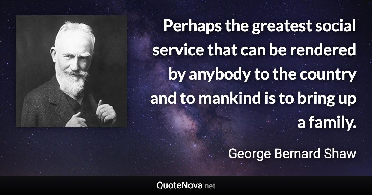 Perhaps the greatest social service that can be rendered by anybody to the country and to mankind is to bring up a family. - George Bernard Shaw quote