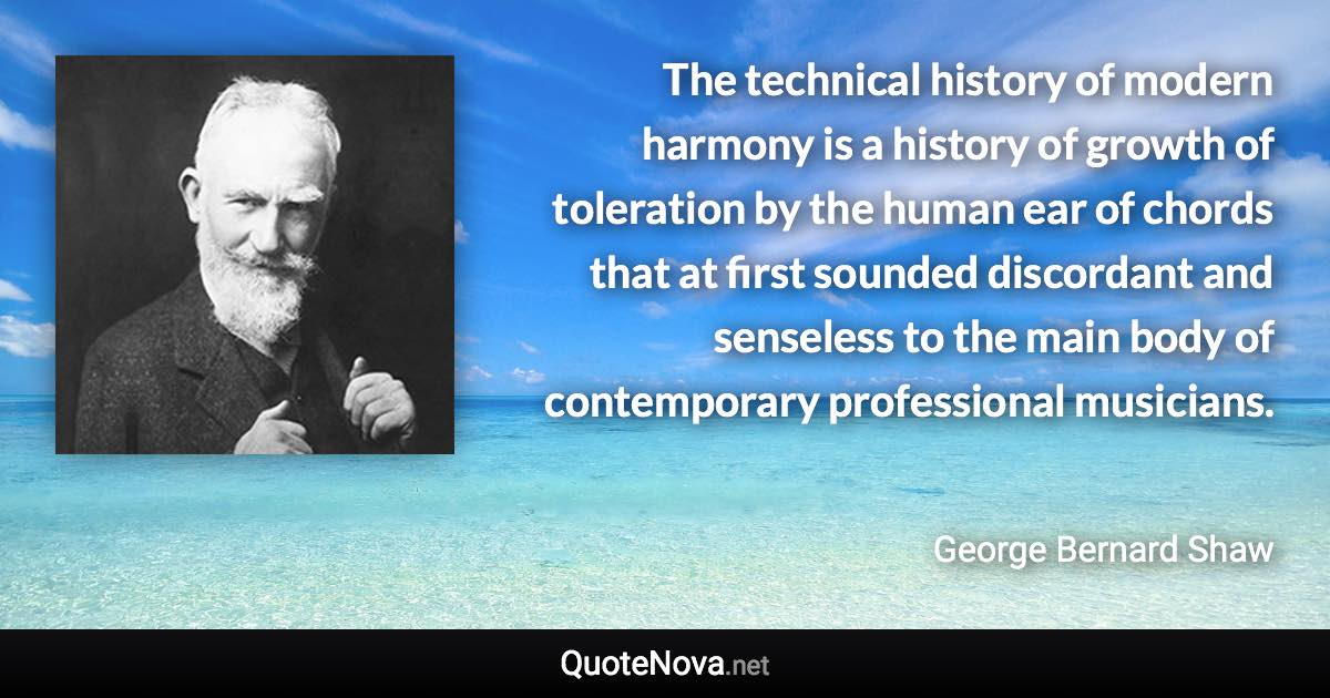 The technical history of modern harmony is a history of growth of toleration by the human ear of chords that at first sounded discordant and senseless to the main body of contemporary professional musicians. - George Bernard Shaw quote