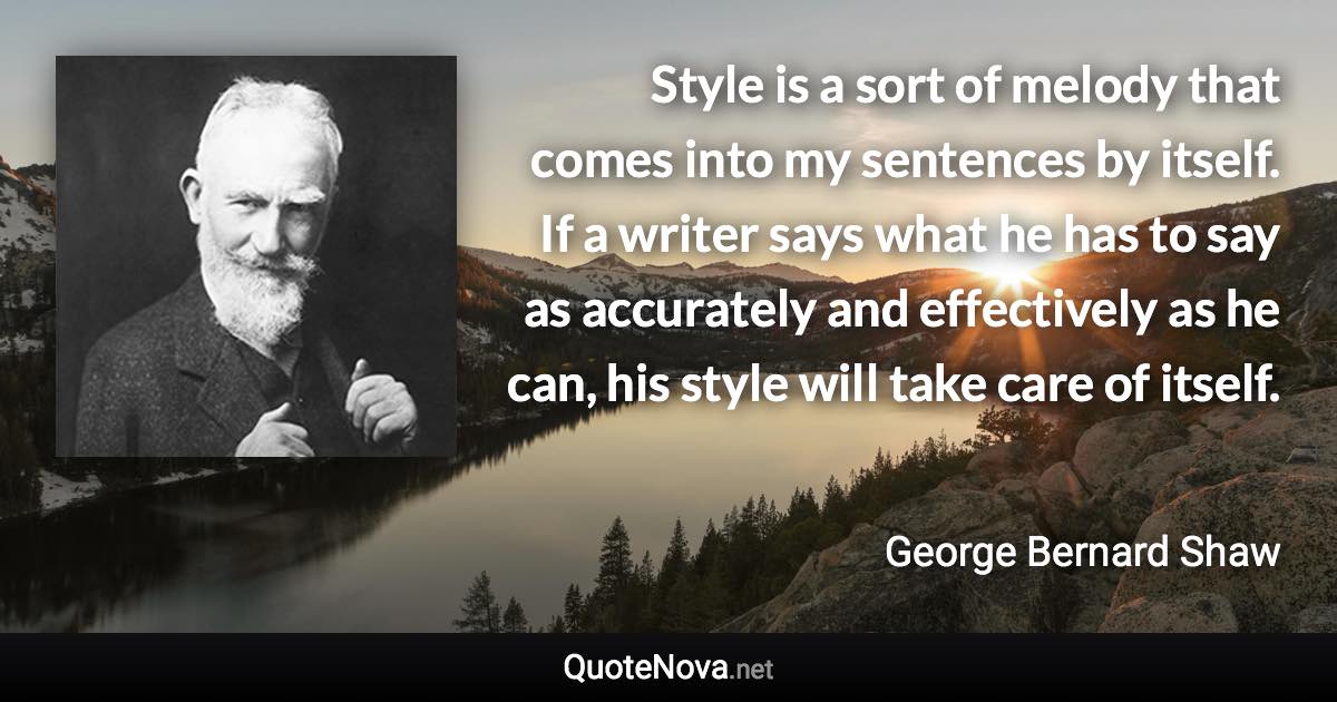 Style is a sort of melody that comes into my sentences by itself. If a writer says what he has to say as accurately and effectively as he can, his style will take care of itself. - George Bernard Shaw quote