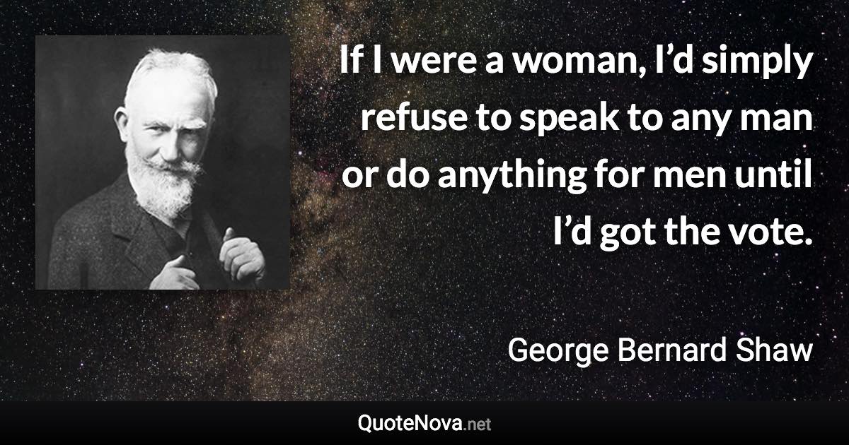 If I were a woman, I’d simply refuse to speak to any man or do anything for men until I’d got the vote. - George Bernard Shaw quote