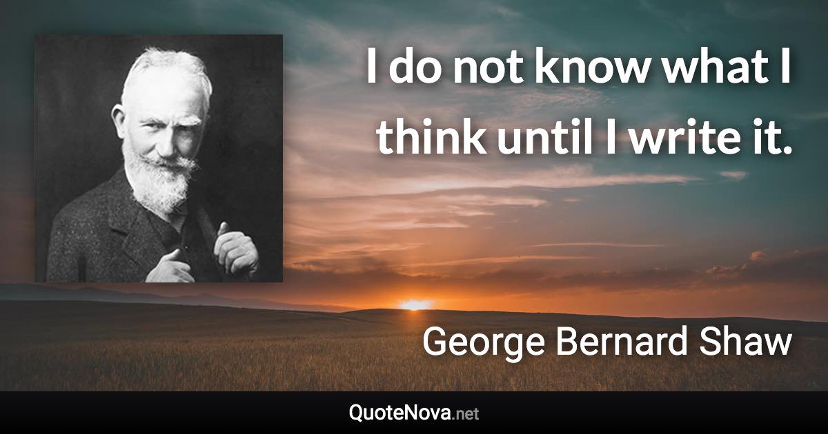 I do not know what I think until I write it. - George Bernard Shaw quote