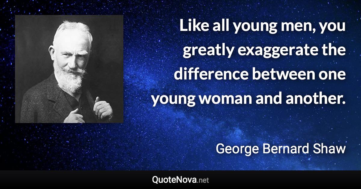 Like all young men, you greatly exaggerate the difference between one young woman and another. - George Bernard Shaw quote