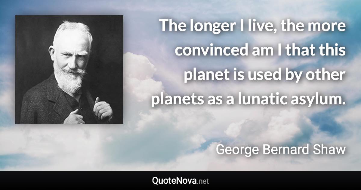 The longer I live, the more convinced am I that this planet is used by other planets as a lunatic asylum. - George Bernard Shaw quote