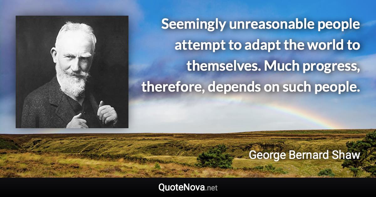 Seemingly unreasonable people attempt to adapt the world to themselves. Much progress, therefore, depends on such people. - George Bernard Shaw quote