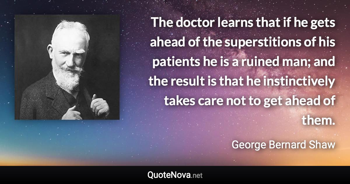 The doctor learns that if he gets ahead of the superstitions of his patients he is a ruined man; and the result is that he instinctively takes care not to get ahead of them. - George Bernard Shaw quote