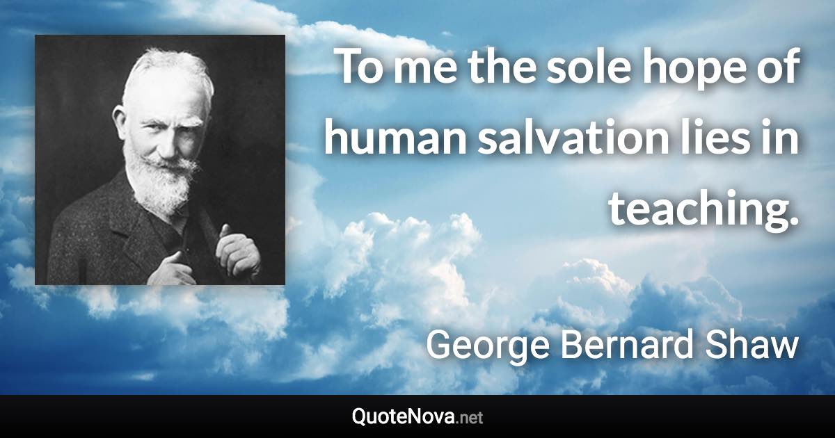 To me the sole hope of human salvation lies in teaching. - George Bernard Shaw quote