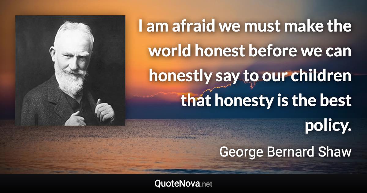 I am afraid we must make the world honest before we can honestly say to our children that honesty is the best policy. - George Bernard Shaw quote