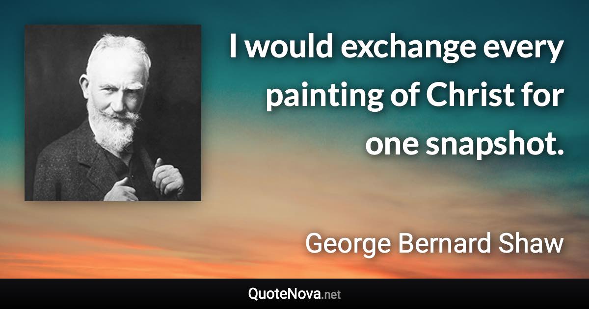 I would exchange every painting of Christ for one snapshot. - George Bernard Shaw quote