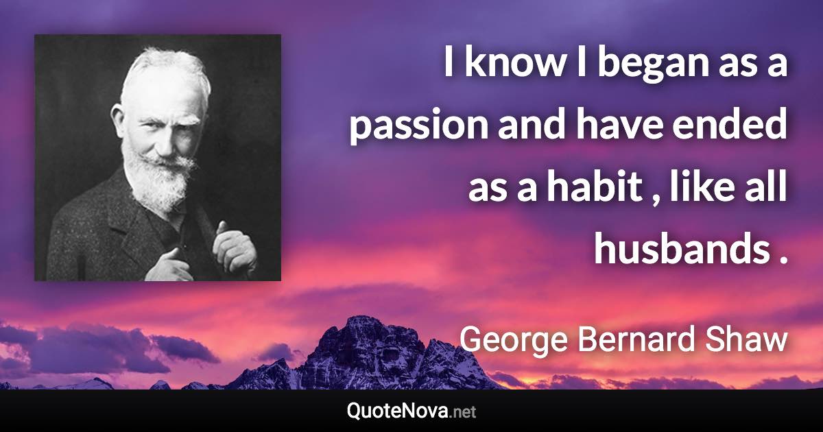 I know I began as a passion and have ended as a habit , like all husbands . - George Bernard Shaw quote