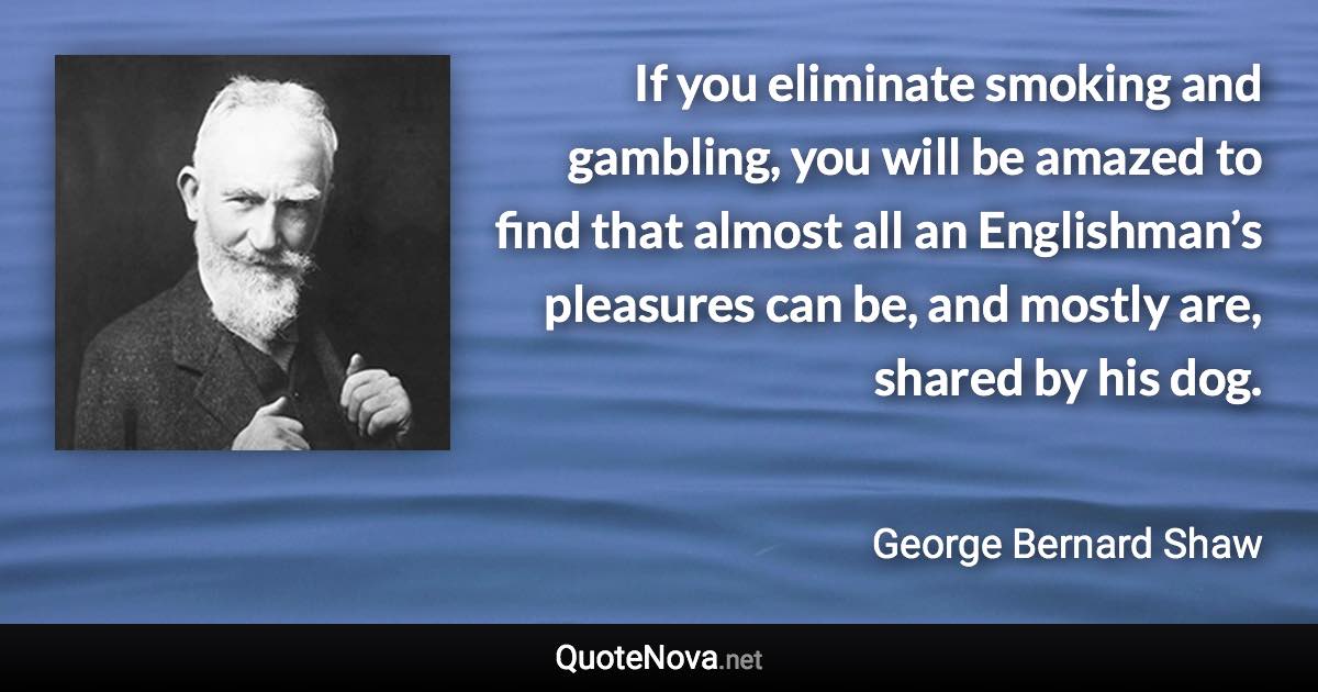 If you eliminate smoking and gambling, you will be amazed to find that almost all an Englishman’s pleasures can be, and mostly are, shared by his dog. - George Bernard Shaw quote