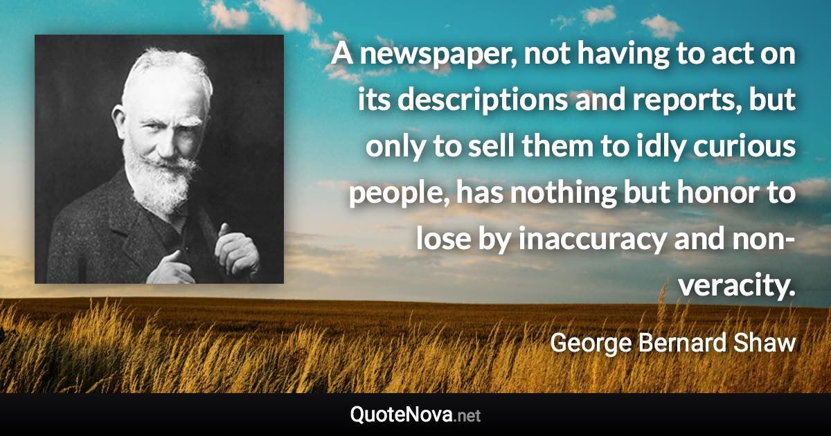 A newspaper, not having to act on its descriptions and reports, but only to sell them to idly curious people, has nothing but honor to lose by inaccuracy and non-veracity. - George Bernard Shaw quote