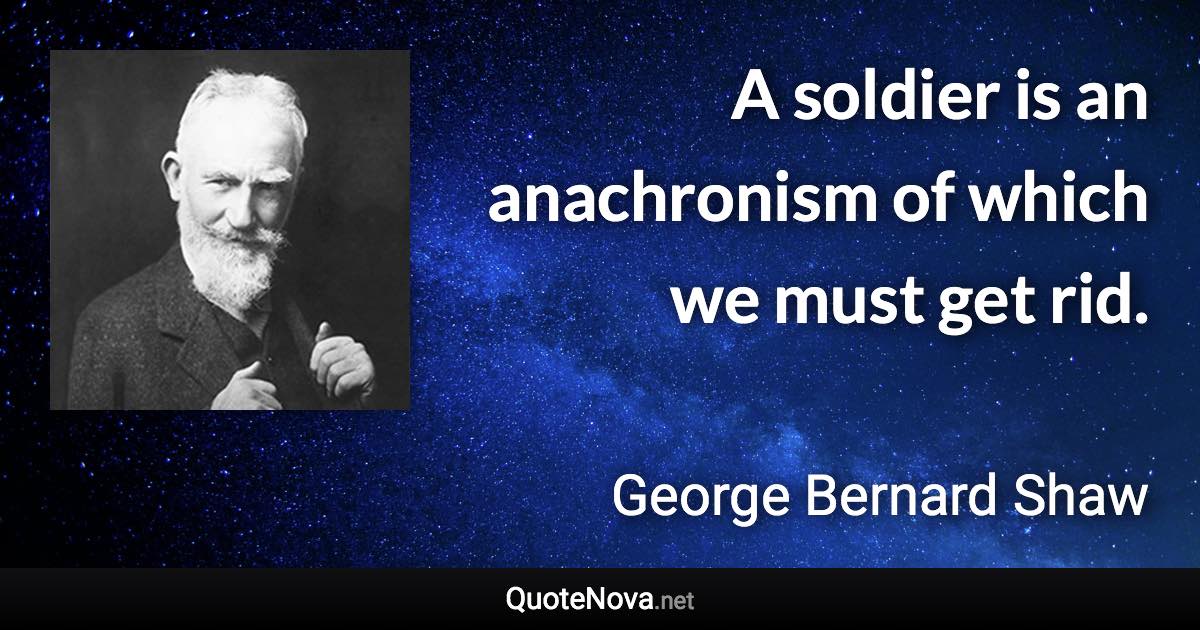 A soldier is an anachronism of which we must get rid. - George Bernard Shaw quote