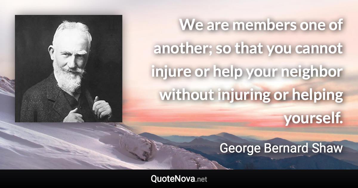 We are members one of another; so that you cannot injure or help your neighbor without injuring or helping yourself. - George Bernard Shaw quote