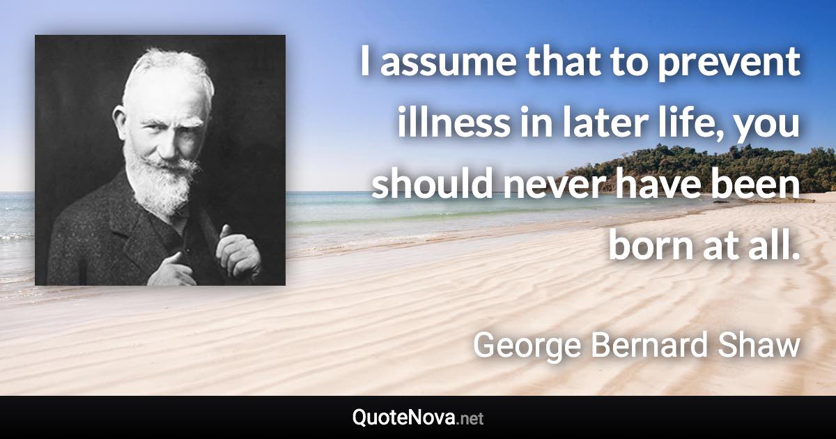 I assume that to prevent illness in later life, you should never have been born at all. - George Bernard Shaw quote