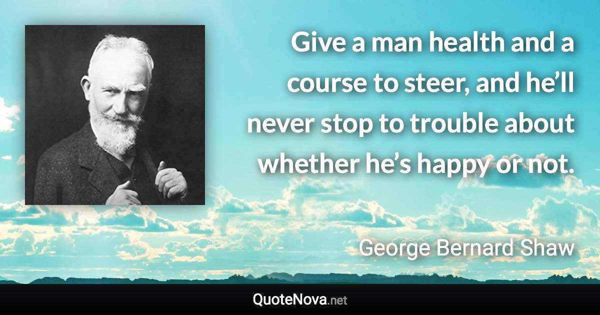 Give a man health and a course to steer, and he’ll never stop to trouble about whether he’s happy or not. - George Bernard Shaw quote