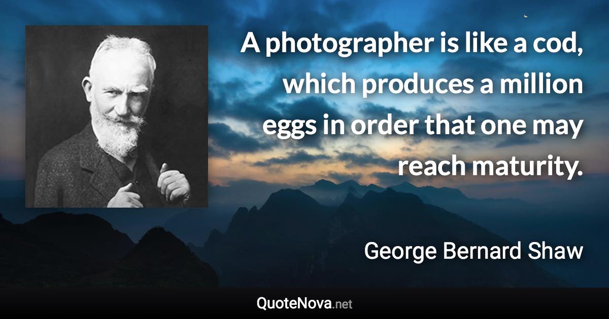 A photographer is like a cod, which produces a million eggs in order that one may reach maturity. - George Bernard Shaw quote