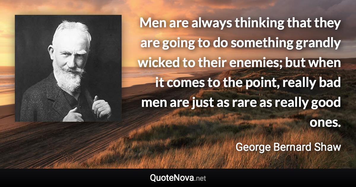 Men are always thinking that they are going to do something grandly wicked to their enemies; but when it comes to the point, really bad men are just as rare as really good ones. - George Bernard Shaw quote