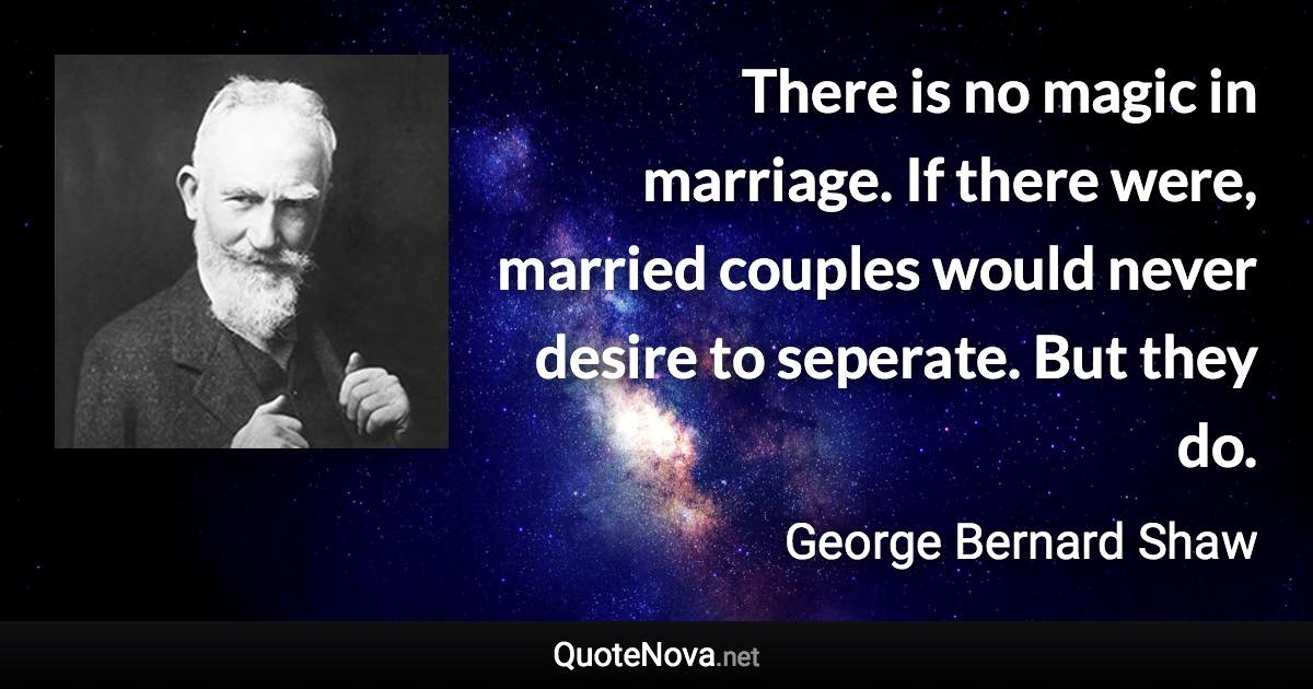 There is no magic in marriage. If there were, married couples would never desire to seperate. But they do. - George Bernard Shaw quote