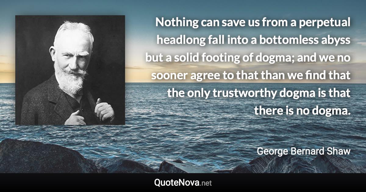 Nothing can save us from a perpetual headlong fall into a bottomless abyss but a solid footing of dogma; and we no sooner agree to that than we find that the only trustworthy dogma is that there is no dogma. - George Bernard Shaw quote