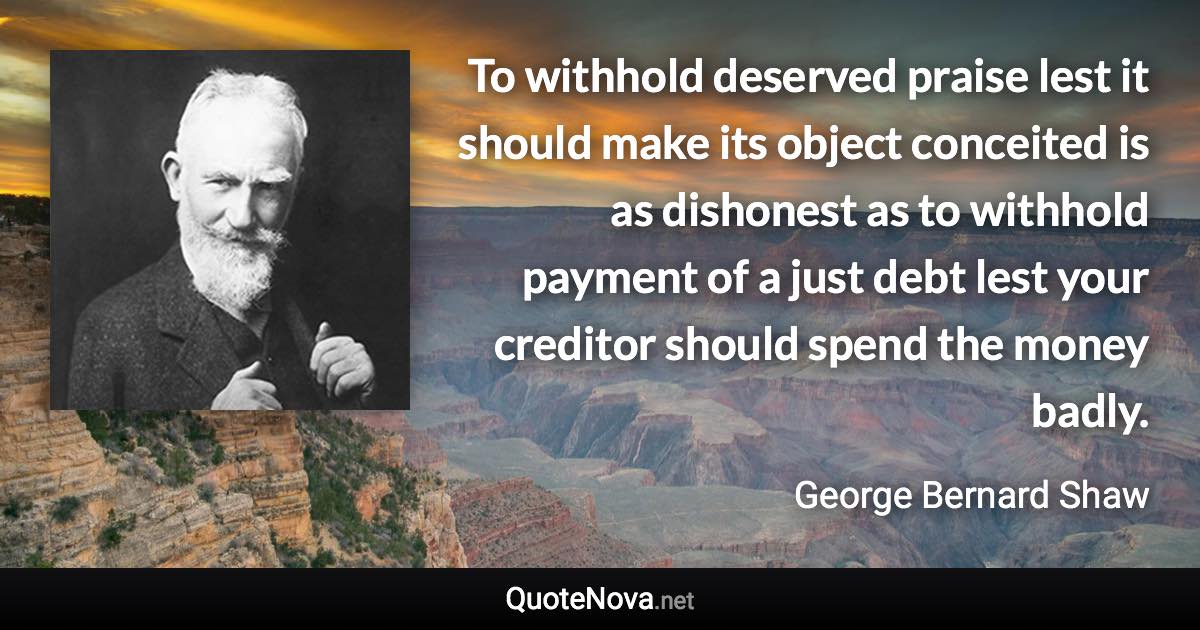 To withhold deserved praise lest it should make its object conceited is as dishonest as to withhold payment of a just debt lest your creditor should spend the money badly. - George Bernard Shaw quote